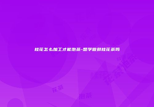 桂花怎么加工才能泡茶-想学做鲜桂花茶吗