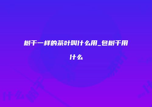 树干一样的茶叶叫什么用_包树干用什么