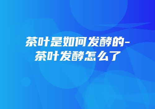 茶叶是如何发酵的-茶叶发酵怎么了