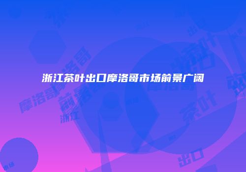 浙江茶叶出口摩洛哥市场前景广阔