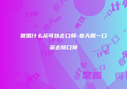 常喝什么茶可以去口臭-春天喝一口茶去除口臭
