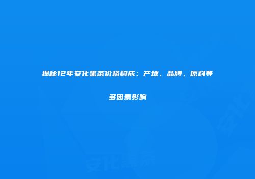 揭秘12年安化黑茶价格构成：产地、品牌、原料等多因素影响