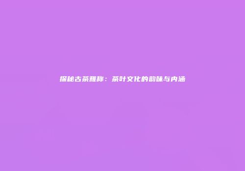 探秘古茶雅称：茶叶文化的韵味与内涵