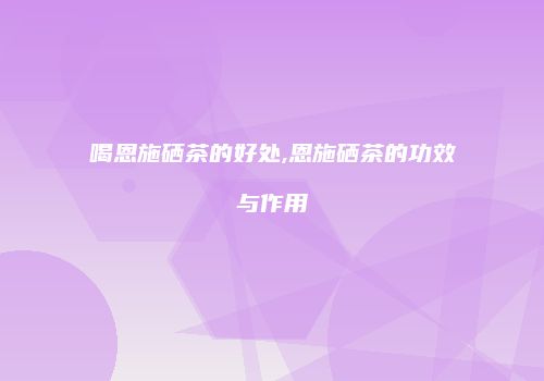喝恩施硒茶的好处,恩施硒茶的功效与作用