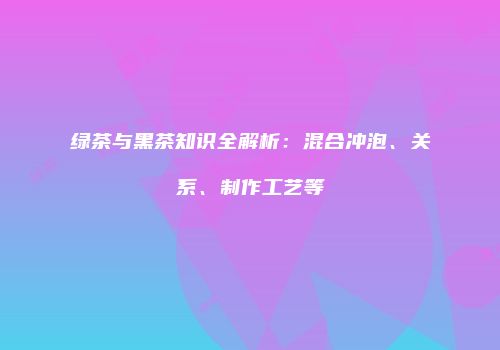 绿茶与黑茶知识全解析：混合冲泡、关系、制作工艺等