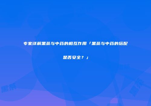 专家详解黑茶与中药的相互作用「黑茶与中药的搭配是否安全？」