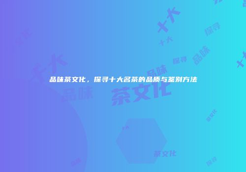 品味茶文化，探寻十大名茶的品质与鉴别方法
