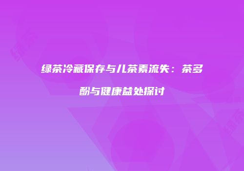 绿茶冷藏保存与儿茶素流失：茶多酚与健康益处探讨