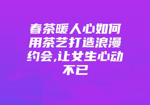 春茶暖人心如何用茶艺打造浪漫约会,让女生心动不已