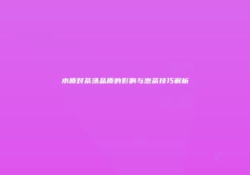 水质对茶汤品质的影响与泡茶技巧解析