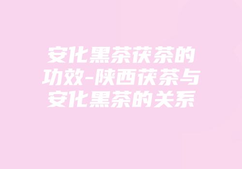 安化黑茶茯茶的功效-陕西茯茶与安化黑茶的关系