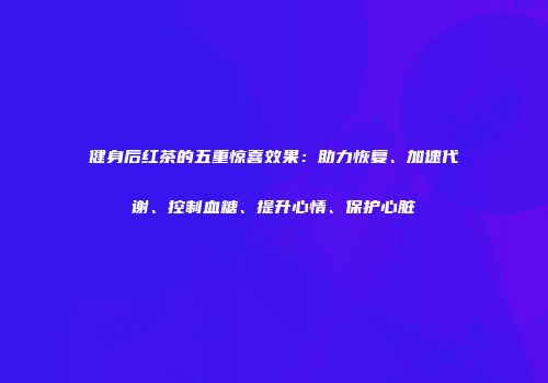 健身后红茶的五重惊喜效果：助力恢复、加速代谢、控制血糖、提升心情、保护心脏