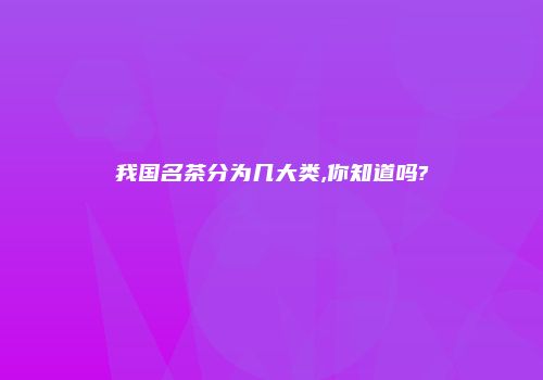 我国名茶分为几大类,你知道吗?