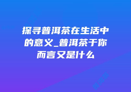 探寻普洱茶在生活中的意义_普洱茶于你而言又是什么