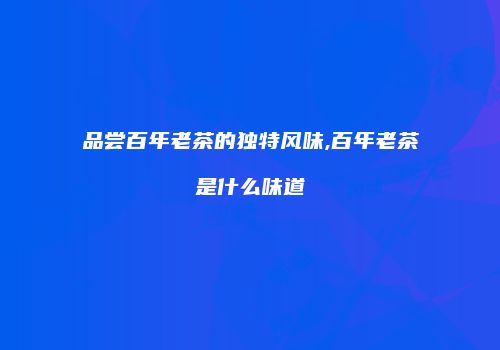 品尝百年老茶的独特风味,百年老茶是什么味道