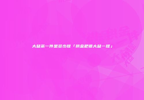 大益茶一件是多少提「拱金耙银大益一提」