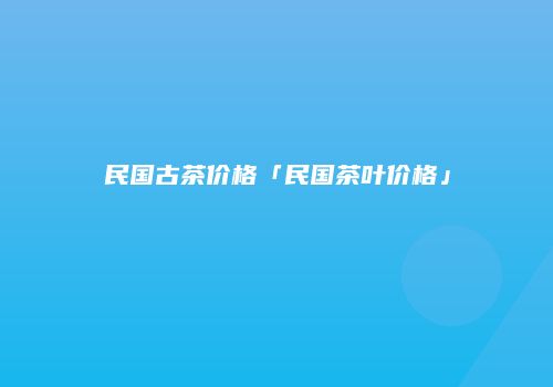 民国古茶价格「民国茶叶价格」