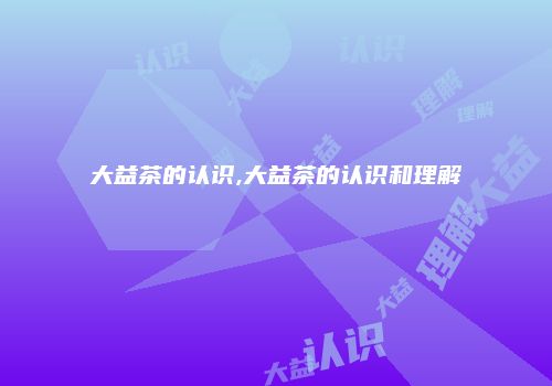 大益茶的认识,大益茶的认识和理解