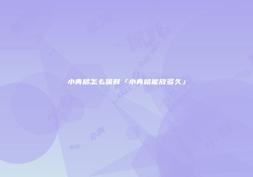 小青橘怎么保鲜「小青桔能放多久」
