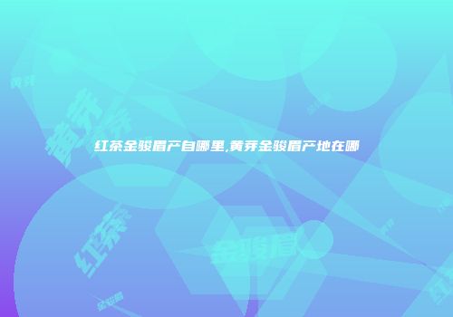 红茶金骏眉产自哪里,黄芽金骏眉产地在哪