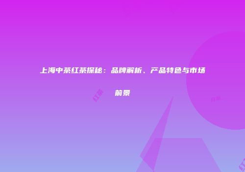 上海中茶红茶探秘：品牌解析、产品特色与市场前景
