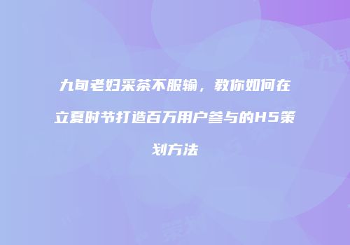 九旬老妇采茶不服输，教你如何在立夏时节打造百万用户参与的H5策划方法