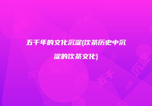 五千年的文化沉淀(饮茶历史中沉淀的饮茶文化)