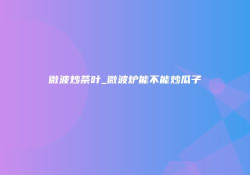 微波炒茶叶_微波炉能不能炒瓜子