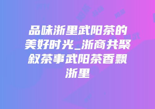 品味浙里武阳茶的美好时光_浙商共聚叙茶事武阳茶香飘浙里