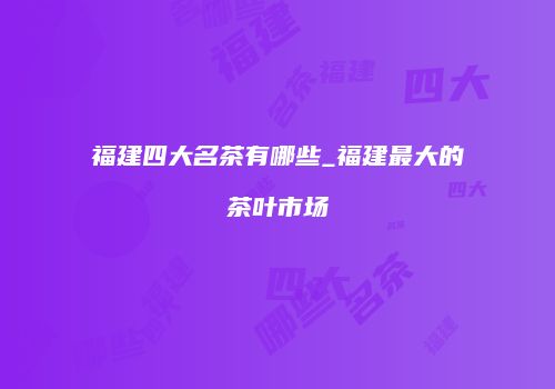 福建四大名茶有哪些_福建最大的茶叶市场