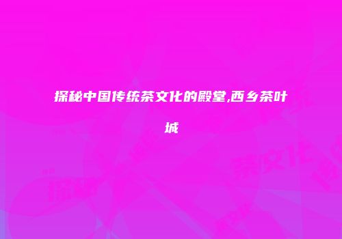 探秘中国传统茶文化的殿堂,西乡茶叶城
