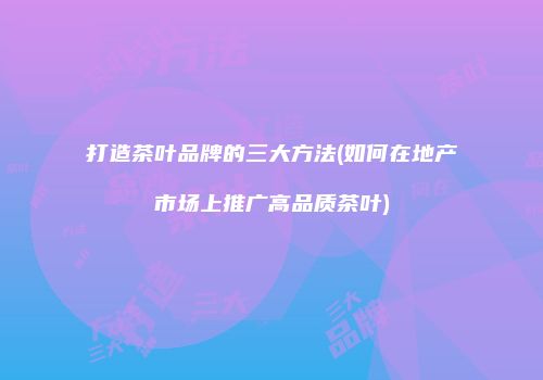 打造茶叶品牌的三大方法(如何在地产市场上推广高品质茶叶)