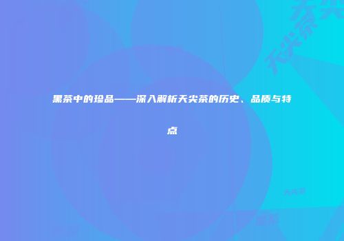 黑茶中的珍品——深入解析天尖茶的历史、品质与特点
