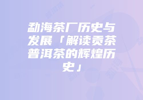 勐海茶厂历史与发展「解读贡茶普洱茶的辉煌历史」