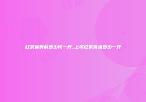 红茶最贵的多少钱一斤_上等红茶价格多少一斤