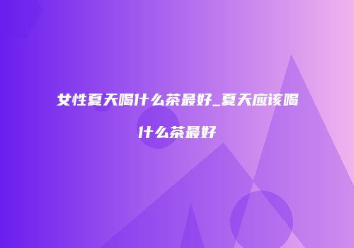 女性夏天喝什么茶最好_夏天应该喝什么茶最好