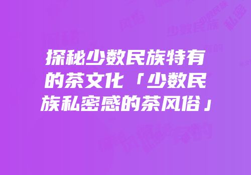 探秘少数民族特有的茶文化「少数民族私密感的茶风俗」