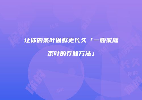 让你的茶叶保鲜更长久「一般家庭茶叶的存储方法」