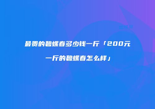 最贵的碧螺春多少钱一斤「200元一斤的碧螺春怎么样」