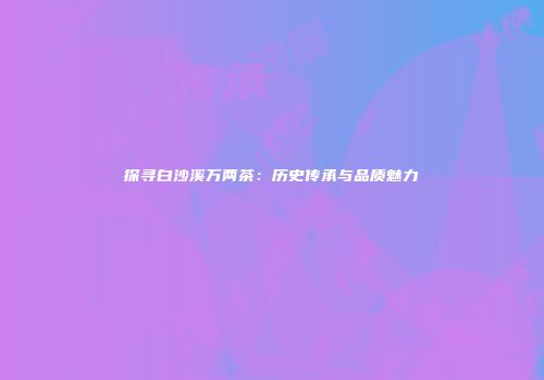 探寻白沙溪万两茶：历史传承与品质魅力
