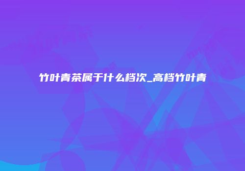 竹叶青茶属于什么档次_高档竹叶青