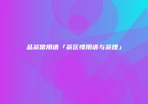品茶常用语「茶区惯用语与茶理」