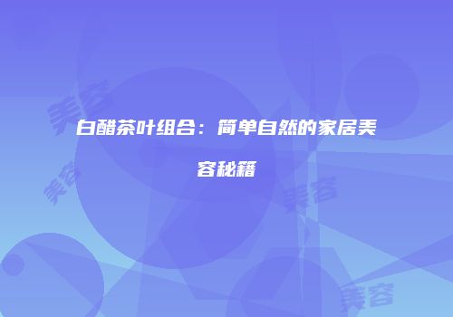 白醋茶叶组合：简单自然的家居美容秘籍