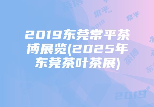 2019东莞常平茶博展览(2025年东莞茶叶茶展)