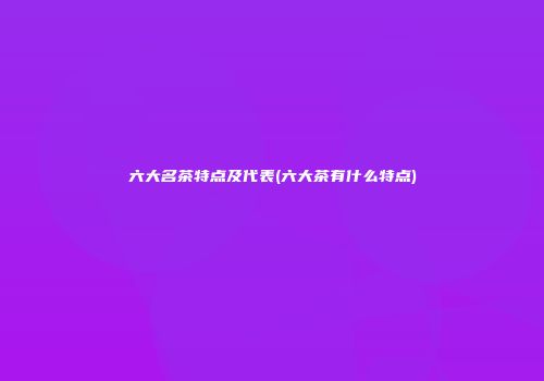 六大名茶特点及代表(六大茶有什么特点)