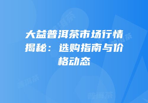 大益普洱茶市场行情揭秘：选购指南与价格动态