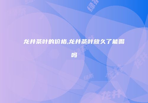 龙井茶叶的价格,龙井茶叶放久了能喝吗