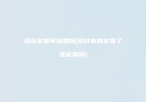 绿茶发霉可以喝吗(茶叶有的发霉了还能喝吗)