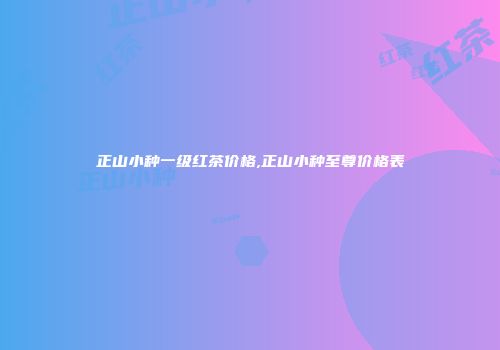 正山小种一级红茶价格,正山小种至尊价格表