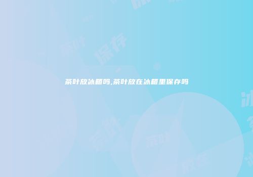 茶叶放冰箱吗,茶叶放在冰箱里保存吗